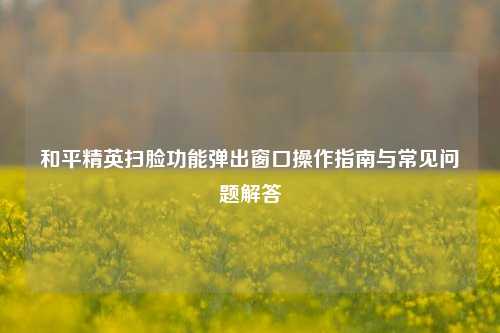 和平精英扫脸功能弹出窗口操作指南与常见问题解答