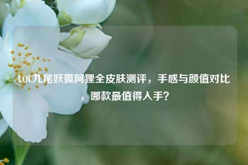 LOL九尾妖狐阿狸全皮肤测评，手感与颜值对比，哪款最值得入手？