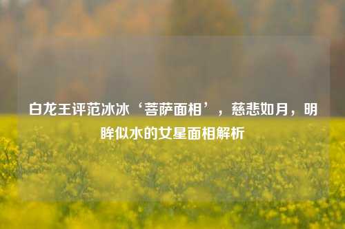 白龙王评范冰冰‘菩萨面相’，慈悲如月，明眸似水的女星面相解析