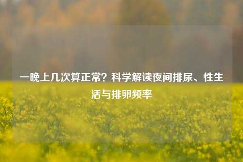 一晚上几次算正常？科学解读夜间排尿、性生活与排卵频率