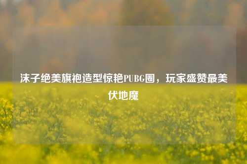 沫子绝美旗袍造型惊艳PUBG圈，玩家盛赞最美伏地魔