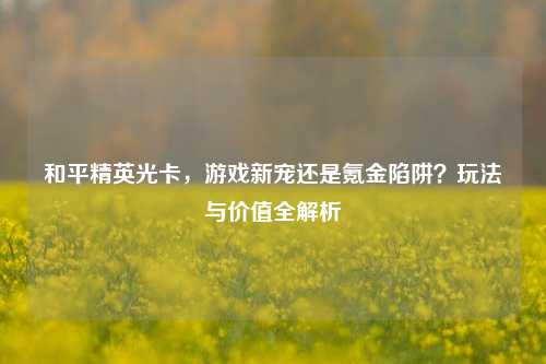 和平精英光卡，游戏新宠还是氪金陷阱？玩法与价值全解析
