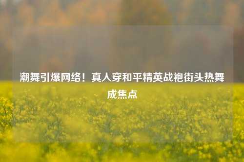 潮舞引爆 *** ！真人穿和平精英战袍街头热舞成焦点