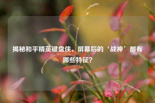 揭秘和平精英键盘侠，屏幕后的‘战神’都有哪些特征？