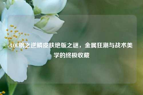 LOL钢之逆鳞皮肤绝版之谜，金属狂潮与战术美学的终极收藏