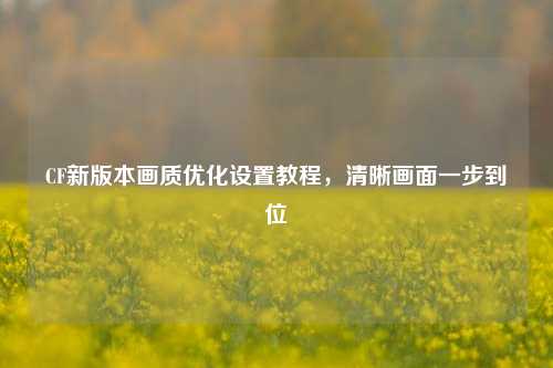 CF新版本画质优化设置教程，清晰画面一步到位