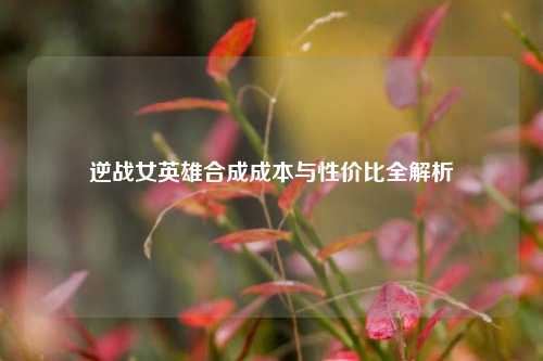 逆战女英雄合成成本与性价比全解析