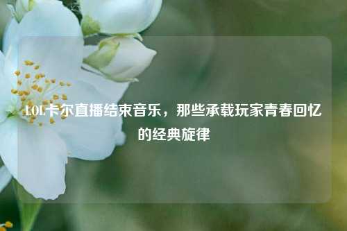 LOL卡尔直播结束音乐，那些承载玩家青春回忆的经典旋律