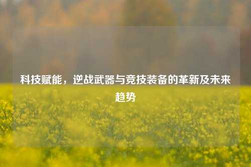 科技赋能，逆战武器与竞技装备的革新及未来趋势