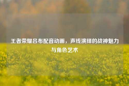 王者荣耀吕布配音动画，声线演绎的战神魅力与角色艺术