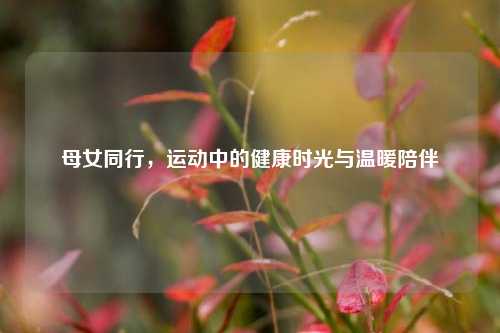 母女同行，运动中的健康时光与温暖陪伴