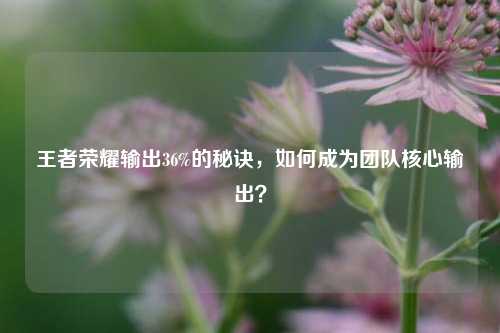 王者荣耀输出36%的秘诀，如何成为团队核心输出？