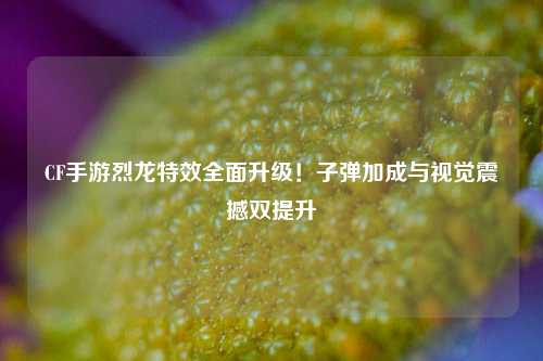 CF手游烈龙特效全面升级！子弹加成与视觉震撼双提升