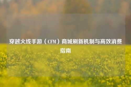 穿越火线手游（CFM）商城刷新机制与高效消费指南