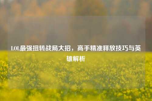 LOL最强扭转战局大招，高手精准释放技巧与英雄解析
