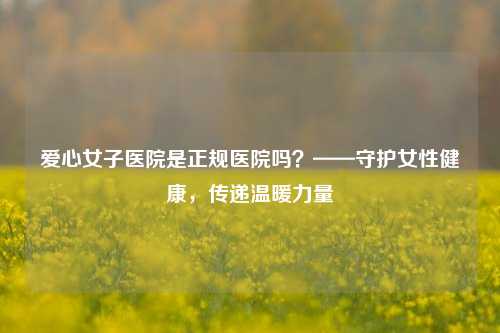 爱心女子医院是正规医院吗？——守护女性健康，传递温暖力量