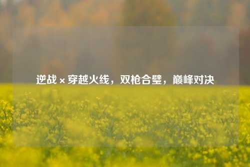 逆战×穿越火线，双枪合璧，巅峰对决