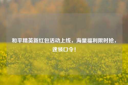 和平精英新红包活动上线，海量福利限时抢，速领口令！