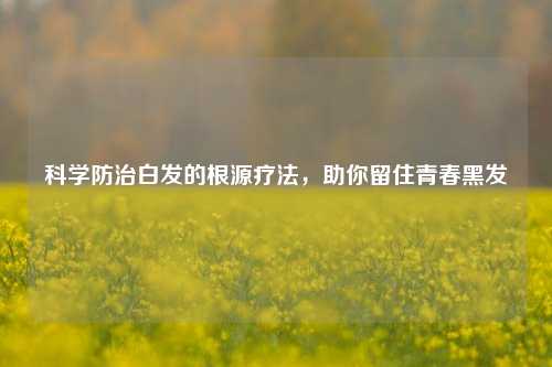 科学防治白发的根源疗法，助你留住青春黑发