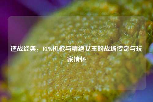 逆战经典，RPK机枪与精绝女王的战场传奇与玩家情怀