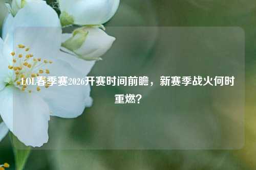 LOL春季赛2026开赛时间前瞻，新赛季战火何时重燃？