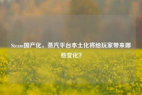 Steam国产化，蒸汽平台本土化将给玩家带来哪些变化？