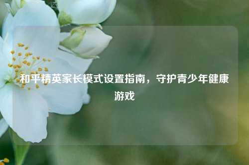 和平精英家长模式设置指南，守护青少年健康游戏