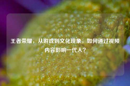 王者荣耀，从游戏到文化现象，如何通过视频内容影响一代人？