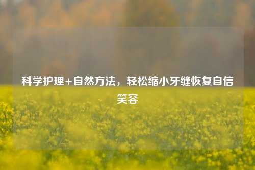 科学护理+自然 *** ，轻松缩小牙缝恢复自信笑容