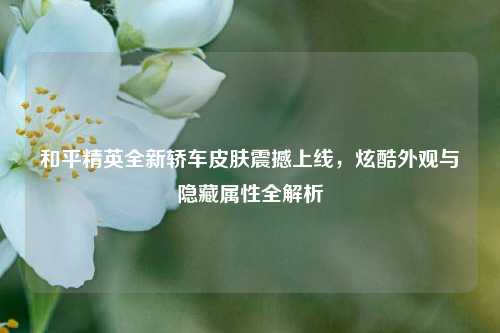 和平精英全新轿车皮肤震撼上线，炫酷外观与隐藏属性全解析