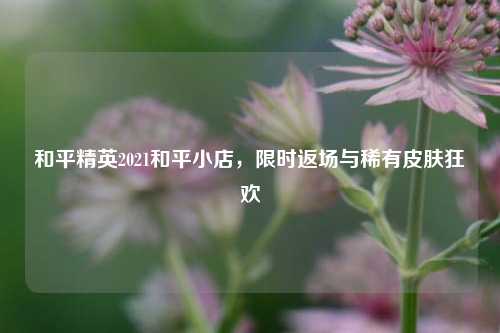 和平精英2021和平小店，限时返场与稀有皮肤狂欢