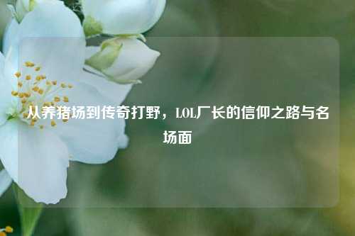 从养猪场到传奇打野，LOL厂长的信仰之路与名场面