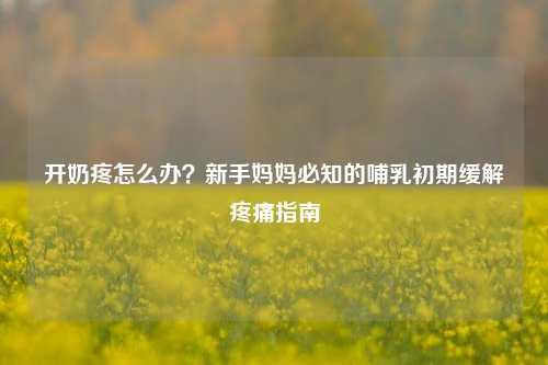 开奶疼怎么办？新手妈妈必知的哺乳初期缓解疼痛指南