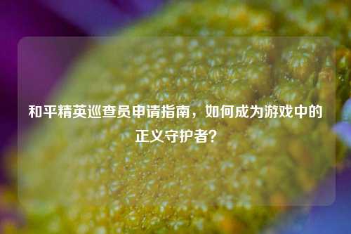 和平精英巡查员申请指南，如何成为游戏中的正义守护者？