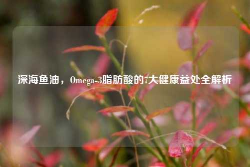 深海鱼油，Omega-3脂肪酸的7大健康益处全解析