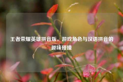 王者荣耀英雄拼音版，游戏角色与汉语拼音的趣味碰撞