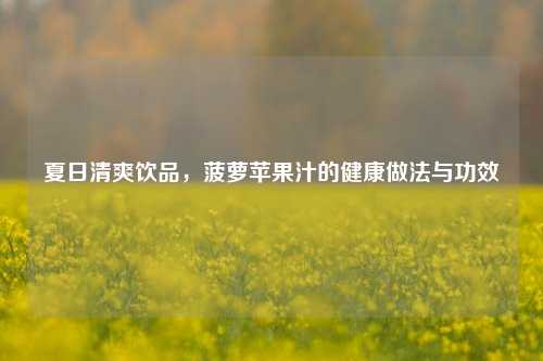 夏日清爽饮品，菠萝苹果汁的健康做法与功效