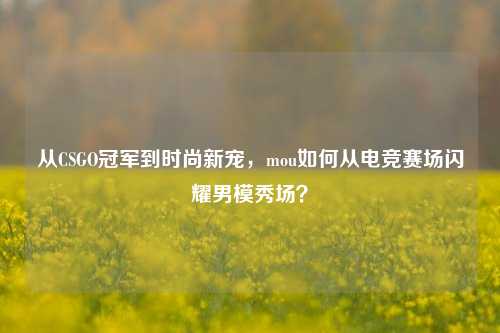从CSGO冠军到时尚新宠，mou如何从电竞赛场闪耀男模秀场？