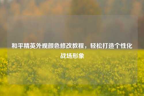 和平精英外观颜色修改教程，轻松打造个性化战场形象