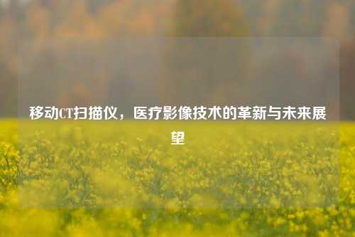 移动CT扫描仪，医疗影像技术的革新与未来展望