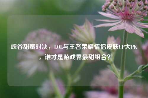 峡谷甜蜜对决，LOL与王者荣耀情侣皮肤CP大PK，谁才是游戏界最甜组合？