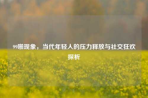 99啪现象，当代年轻人的压力释放与社交狂欢探析
