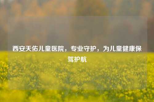 西安天佑儿童医院，专业守护，为儿童健康保驾护航