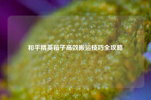 和平精英箱子高效搬运技巧全攻略