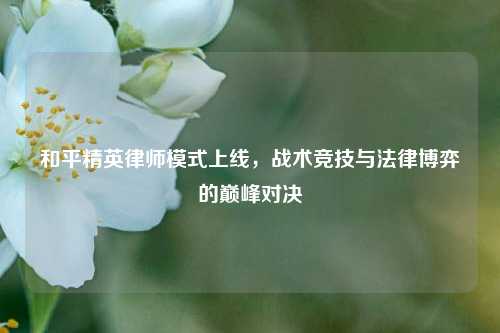 和平精英律师模式上线，战术竞技与法律博弈的巅峰对决