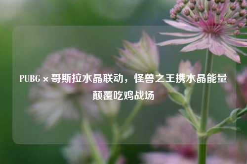 PUBG×哥斯拉水晶联动，怪兽之王携水晶能量颠覆吃鸡战场