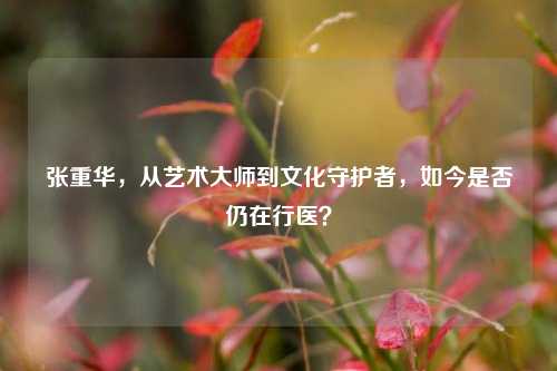 张重华，从艺术大师到文化守护者，如今是否仍在行医？