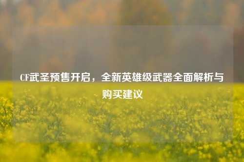CF武圣预售开启，全新英雄级武器全面解析与购买建议