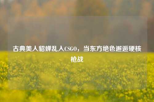 古典美人貂蝉乱入CSGO，当东方绝色邂逅硬核枪战