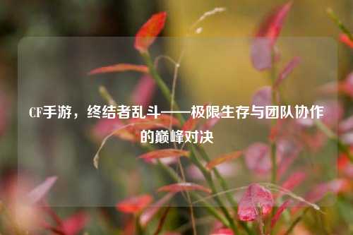 CF手游，终结者乱斗——极限生存与团队协作的巅峰对决